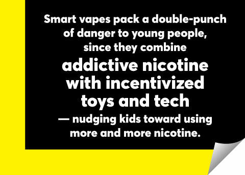 White text over black and yellow background reading "Smart vapes pack a double-punch of danger to young people, since they combine addictive nicotine with incentivized toys and tech -- nudging kids toward using more and more nicotine."